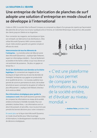 4
LA SOLUTION À L'ŒUVRE
Une entreprise de fabrication de planches de surf
adopte une solution d'entreprise en mode cloud et
se développe à l'international
Créée en 2002, la société Sitka Surfboard Company se composait au départ d'un groupe de copains qui façonnaient
des planches de surf pour eux et pour quelques amis à Victoria, en Colombie Britannique. Aujourd'hui, elle possède
des clients jusqu'en Sibérie et en Argentine.
Pour connecter ses magasins, ses boutiques en ligne,
son entrepôt, ses fabricants et ses distributeurs, Sitka
utilise Microsoft Dynamics NAV comme solution
cloud. Cette solution garantit une gestion simple et
efficace du stock.
Interconnexion de tous les éléments de
l'entreprise. « La moindre action de Sitka est suivie
dans Microsoft [Dynamics] », explique Kyle Treleaven,
expert en informatique résident. « Tout est facilement
accessible et très facile à utiliser, ce qui nous donne un
vrai sentiment de puissance... De plus, on gagne un
temps fou. »
Accès des distributeurs aux données sur la chaîne
logistique. En connectant ses magasins et ses
boutiques en ligne entre eux et avec les données de
l’entrepôt, l’entreprise a pu gagner en productivité
et en qualité de service. « Le nouveau système nous
permet de suivre en permanence le stock, de localiser
tel article et savoir comment le récupérer et l’utiliser le
plus efficacement », explique Joel Hibbard, directeur
de la vente au détail.
Des informations stratégiques pour guider la
croissance à venir. Microsoft Dynamics permet à Sitka
de comparer les informations au niveau de la société
entière et d'évoluer à l'échelle mondiale. Pour son
président, Andrew Paine, « ces informations sont un
atout très puissant, et sans elles, nous ne pourrions pas
prendre les bonnes décisions pour notre croissance ».
En savoir plus sur la façon dont Microsoft Dynamics
en mode cloud facilite pour Sitka le partage
d'informations, le développement mondial et la prise
de décisions stratégiques.
« C'est une plateforme
qui nous permet
de comparer les
informations au niveau
de la société entière,
et d'évoluer au niveau
mondial. »
— Andrew Paine, président, Sitka
 