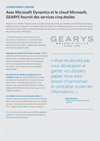 7
LA SOLUTION À L'ŒUVRE
Avec Microsoft Dynamics et le cloud Microsoft,
GEARYS fournit des services cinq étoiles
Depuis 85 ans, GEARYS s'impose comme l'une des marques de luxe les plus réputées et accueille dans sa boutique
de Beverly Hills, en Californie, une clientèle variée. Afin d'offrir une meilleure qualité de service à ses clients tout en
réduisant ses coûts, GEARYS a modernisé ses systèmes de gestion, en commençant par Microsoft Dynamics ERP et
Microsoft Dynamics CRM Online.
« Microsoft Dynamics nous permet de suivre
nos stocks, nos clients et nos commandes. Nous
importons ensuite toutes ces informations dans
Microsoft Dynamics CRM », explique Mary Donahue,
directrice des opérations Web.
Habitudes et modernité font bon ménage. GEARYS
utilise Microsoft Dynamics pour suivre les informations
sur ses clients. Les vendeurs peuvent consulter de
manière instantanée les profils et l'historique des
clients sur les appareils mobiles de la boutique,
pour offrir à chacun d'entre eux une expérience
personnalisée.
Des données de meilleure qualité pour une
visibilité accrue. En interne, GEARYS peut prévoir
les tendances d'achat afin de ne manquer aucune
opportunité. « Avec Microsoft Dynamics, nous
pouvons mieux anticiper les achats de nos clients,
explique Mme Donahue. Nous avons toujours une
longueur d'avance. »
Un meilleur service, des coûts plus faibles. En
plaçant toutes les données sur ses stocks et ses ventes
dans un seul système, GEARYS peut suivre et contrôler
ses coûts. « Je prévois une réduction des coûts de 10 à
15 % », déclare Patrick Walters, directeur financier.
En savoir plus sur la manière dont GEARYS a gagné en
visibilité sur ses clients et en compétitivité grâce aux
solutions cloud de Microsoft.
« Vous ne pouvez pas
vous développer et
garder vos dossiers
papier. Vous avez
besoin d’harmoniser
et centraliser toutes les
informations. »
— Mary Donahue
Responsable des opérations Web,
GEARYS
 