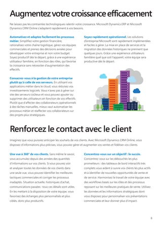 8
Augmentezvotrecroissanceefficacement
Ne laissez pas les contraintes technologiques ralentir votre croissance. Microsoft Dynamics ERP et Microsoft
Dynamics CRM Online s’adaptent rapidement à vos besoins.
Automatisez et adaptez facilement les processus
métier. Simplifiez votre gestion financière,
rationalisez votre chaîne logistique, gérez vos équipes
commerciales et prenez des décisions avisées pour
développer votre entreprise et non votre budget.
Soyez productif dès le départ, grâce à une expérience
utilisateur familière, en fonction des rôles, qui favorise
la croissance sans nécessiter d’augmentation des
effectifs.
Consacrez-vous à la gestion de votre entreprise
plutôt qu'à celle de vos serveurs. En utilisant vos
applications métier dans le cloud, vous réduisez vos
investissements logiciels. Vous n’avez pas à gérer sur
site des serveurs coûteux et vous pouvez ajouter ou
supprimer des utilisateurs en fonction de vos effectifs.
Plutôt que d’affecter des collaborateurs opérationnels
à des tâches manuelles, mieux vaut automatiser les
processus métier et réaffecter vos collaborateurs sur
des projets plus stratégiques.
Soyez rapidement opérationnel. Les solutions
d’entreprise Microsoft sont rapidement implémentées
et faciles à gérer. La mise en place de services et la
migration des données historiques ne prennent que
quelques jours. Grâce une expérience utilisateurs
familière quel que soit l’appareil, votre équipe sera
productive dès le départ.
Renforcez le contact avec le client
Imaginez que vous puissiez anticiper les souhaits de vos clients. Avec Microsoft Dynamics CRM Online, vous
disposez d’informations plus précises, vous pouvez gérer et augmenter vos ventes et fidéliser vos clients.
Une vue à 360° de vos clients. Sans même le savoir,
vous accumulez depuis des années des quantités
d’informations sur vos clients. Si vous pouvez voir
et analyser toutes les données de vos clients dans
une seule vue, vous pouvez identifier les meilleures
tactiques commerciales et corriger les processus
inadaptés. Situation actuelle, historiques d’achat,
communications passées : tous ces détails sont utiles.
En les mettant à la disposition de votre équipe, vous
favorisez des échanges plus personnalisés et plus
ciblés, donc plus productifs.
Concentrez-vous sur un objectif : le succès.
Concentrez-vous sur les débouchés les plus
prometteurs : des tableaux de bord interactifs très
complets vous aident à suivre vos clients les plus actifs
et à identifier de nouvelles opportunités de vente et
de service. Harmonisez le travail de votre équipe avec
des workflows basés sur les rôles et des processus
reposant sur les meilleures pratiques de vente. Utilisez
les données et les informations stratégiques dont
vous disposez pour personnaliser vos présentations
commerciales et leur donner plus d’impact.
 