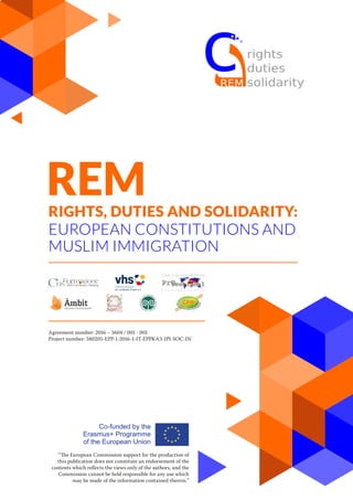 REMRIGHTS, DUTIES AND SOLIDARITY:
EUROPEAN CONSTITUTIONS AND
MUSLIM IMMIGRATION
Agreement number: 2016 – 3604 / 001 - 001
Project number: 580205-EPP-1-2016-1-IT-EPPKA3-IPI-SOC-IN
“The European Commission support for the production of
this publication does not constitute an endorsement of the
contents which reflects the views only of the authors, and the
Commission cannot be held responsi­ble for any use which
may be made of the information contained therein.”
 