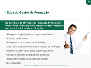 Copyright © | ZONAVERDE - Formação e Consultoria | Todos os direitos reservados.
Texto em destaque
Ética do Gestor de Formação
No exercício da atividade de Formação Profissional
o Gestor de Formação deve respeitar e fazer respeitar
os princípios éticos da sua função.
• Respeitar a legislação e as regras aplicáveis à
formação profissional;
• Preservar o bom nome das entidades;
• Zelar pela qualidade científica e técnica da formação
profissional, bem como pelos processos, meios,
métodos e técnicas pedagógicas utilizadas;
• Cooperar com todas as ações/atividades
desenvolvidas;
11
 