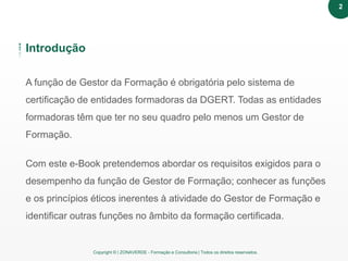 Copyright © | ZONAVERDE - Formação e Consultoria | Todos os direitos reservados.
A função de Gestor da Formação é obrigatória pelo sistema de
certificação de entidades formadoras da DGERT. Todas as entidades
formadoras têm que ter no seu quadro pelo menos um Gestor de
Formação.
Com este e-Book pretendemos abordar os requisitos exigidos para o
desempenho da função de Gestor de Formação; conhecer as funções
e os princípios éticos inerentes à atividade do Gestor de Formação e
identificar outras funções no âmbito da formação certificada.
Introdução
2
 