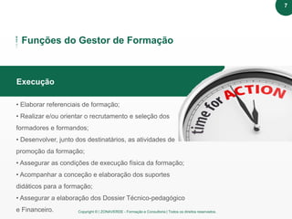 Copyright © | ZONAVERDE - Formação e Consultoria | Todos os direitos reservados.
Texto em destaque
Funções do Gestor de Formação
Execução
• Elaborar referenciais de formação;
• Realizar e/ou orientar o recrutamento e seleção dos
formadores e formandos;
• Desenvolver, junto dos destinatários, as atividades de
promoção da formação;
• Assegurar as condições de execução física da formação;
• Acompanhar a conceção e elaboração dos suportes
didáticos para a formação;
• Assegurar a elaboração dos Dossier Técnico-pedagógico
e Financeiro.
7
 