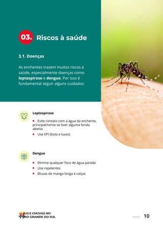 10
ÍNDICE
Riscos à saúde
03.
3.1. Doenças
As enchentes trazem muitos riscos à
saúde, especialmente doenças como
leptospirose e dengue. Por isso é
fundamental seguir alguns cuidados:
Leptospirose
• Evite contato com a água da enchente,
principalmente se tiver alguma ferida
aberta
• Use EPI (bota e luvas)
Dengue
• Elimine qualquer foco de água parada
• Use repelentes
• Blusas de manga longa e calças
 