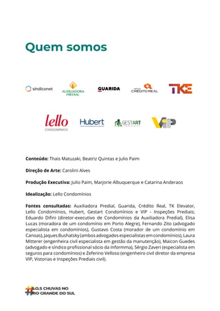ÍNDICE
Quem somos
Conteúdo: Thais Matuzaki, Beatriz Quintas e Julio Paim
Direção de Arte: Carolini Alves
Produção Executiva: Julio Paim, Marjorie Albuquerque e Catarina Anderaos
Idealização: Lello Condomínios
Fontes consultadas: Auxiliadora Predial, Guarida, Crédito Real, TK Elevator,
Lello Condomínios, Hubert, Gestart Condomínios e VIP - Inspeções Prediais;
Eduardo Difini (diretor-executivo de Condomínios da Auxiliadora Predial), Elisa
Lucas (moradora de um condomínio em Porto Alegre), Fernando Zito (advogado
especialista em condomínios), Gustavo Costa (morador de um condomínio em
Canoas),JaquesBushatsky(ambosadvogadosespecialistasemcondomínios),Laura
Mitterer (engenheira civil especialista em gestão da manutenção), Maicon Guedes
(advogado e síndico profissional sócio da Informma), Sérgio Zaveri (especialista em
seguros para condomínios) e Zeferino Velloso (engenheiro civil diretor da empresa
VIP, Vistorias e Inspeções Prediais civil).
 