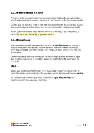 11
ÍNDICE
3.2. Abastecimento de água
Provavelmente, a água do reservatório do condomínio já acabou ou vai acabar,
afinal, o abastecimento em todo o estado do Rio Grande do Sul foi comprometido.
E ainda que em algumas regiões isso não tenha acontecido, é possível que a água
(proveniente da rua após tratamento nas concessionárias) esteja contaminada.
Assim, para não correr o risco de contaminar a caixa d’água do condomínio, o
ideal é fechar a entrada de água que vem da rua.
3.3. Alternativas
Muitos condomínios têm procurado contratar caminhões-pipa para manter o
abastecimento dos moradores. Porém, devido à alta demanda de chamados,
além da priorização a outros setores como hospitais, pode ser que isso não seja
tão simples.
Outra dificuldade é que as bombas de recalque (responsáveis por levar a água
que chega da rua para o reservatório superior) podem ter sido queimadas na
enchente.
MAS….
Desde que exista alguma forma de levar a água até o reservatório superior, o
caminhão-pipa é uma opção sim. Do contrário, os moradores podem usar baldes.
Há condomínios também que estão utilizando a água das piscinas para
higienização em descargas, por exemplo.
 
