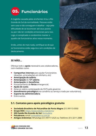 13
ÍNDICE
Funcionários
05.
A tragédia causada pelas enchentes tirou o Rio
Grande do Sul da normalidade. Pessoas estão
sem casa e não conseguem trabalhar - seja pela
dificuldade de se locomover até seus postos
ou por não ter condições emocionais para isso.
Logo, é complicado o condomínio manter o
quadro de funcionários ativo nesse momento.
Então, antes de mais nada, certifique-se de que
os funcionários estão seguros e em condições de
deslocamento.
SE NÃO…
Ofereça todo o apoio necessário aos colaboradores,
com medidas como:
• Campanhas internas para ajudar funcionários
(doações, arrecadações em dinheiro, etc)
• Antecipação de salário;
• Antecipação do 13º salário;
• Antecipação de benefícios;
• Processamento de férias emergencial;
• Ajuda de custo;
• Avise-os sobre a antecipação do FGTS pelo governo;
• Atendimento psicológico (via convênio ou serviço criado por voluntários);
• Suporte da administradora;
• Entre outros.
5.1. Contatos para apoio psicológico gratuito
• Sociedade Brasileira de Psicanálise de Porto Alegre: (51) 99113-5950
• Grupo DOC: https://www.teledoc.med.br/rs/
• SOS Saúde Rio Grande do Sul: formulário
• Psicobreve: email tomba@terra.com.br
• Amigos Anônimos: WhatsApp (51) 99717-2525 ou Telefone: (51) 3211-2888
 