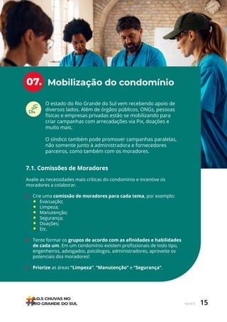 15
ÍNDICE
Mobilização do condomínio
07.
O estado do Rio Grande do Sul vem recebendo apoio de
diversos lados. Além de órgãos públicos, ONGs, pessoas
físicas e empresas privadas estão se mobilizando para
criar campanhas com arrecadações via Pix, doações e
muito mais.
O síndico também pode promover campanhas paralelas,
não somente junto à administradora e fornecedores
parceiros, como também com os moradores.
7.1. Comissões de Moradores
Avalie as necessidades mais críticas do condomínio e incentive os
moradores a colaborar.
• Crie uma comissão de moradores para cada tema, por exemplo:
Evacuação;
Limpeza;
Manutenção;
Segurança;
Doações;
Etc.
• Tente formar os grupos de acordo com as afinidades e habilidades
de cada um. Em um condomínio existem profissionais de todo tipo,
engenheiros, advogados, psicólogos, administradores, aproveite os
potenciais dos moradores!
• Priorize as áreas “Limpeza”, “Manutenção” e “Segurança”.
 
