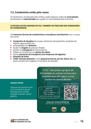 16
ÍNDICE
7.2. Condomínio unido pela causa
O condomínio, encabeçado pelo síndico, pode organizar ações de arrecadação
de donativos e voluntariado para ajudar os mais afetados pela enchente.
O ESTADO DO RIO GRANDE DO SUL TAMBÉM VAI PRECISAR DOS MORADORES
DE CONDOMÍNIO!
Há inúmeras formas de condomínios e moradores contribuírem com a causa,
tais como:
• Campanha de doações de roupas, alimentos não-perecíveis, produtos de
higiene, água potável, etc.
• Arrecadações em dinheiro;
• Ajuda no resgate de pessoas ilhadas
• Auxílio no transporte de mantimentos;
• Prédio se transformar em ponto de coleta;
• Fechar parcerias de transporte com empresas de logística;
• Doações de frete;
• Ceder veículos pessoais, como pequenos barcos, jet ski, botes, etc, os
quais auxiliam em resgates e transporte de doações.
NOSSO APOIO
Estamos em parceria com
o ICF (Instituto Cultural
Floresta) para receber
doações e ajudar o povo
gaúcho.
 