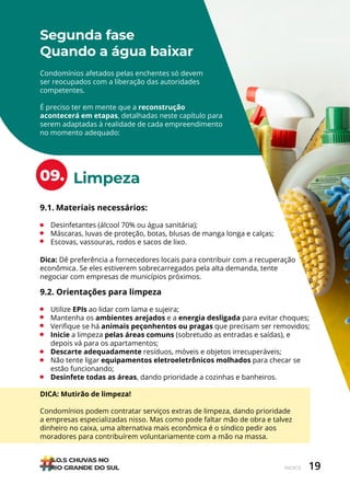 19
ÍNDICE
Limpeza
Segunda fase
Quando a água baixar
09.
Condomínios afetados pelas enchentes só devem
ser reocupados com a liberação das autoridades
competentes.
É preciso ter em mente que a reconstrução
acontecerá em etapas, detalhadas neste capítulo para
serem adaptadas à realidade de cada empreendimento
no momento adequado:
9.1. Materiais necessários:
• Desinfetantes (álcool 70% ou água sanitária);
• Máscaras, luvas de proteção, botas, blusas de manga longa e calças;
• Escovas, vassouras, rodos e sacos de lixo.
9.2. Orientações para limpeza
• Utilize EPIs ao lidar com lama e sujeira;
• Mantenha os ambientes arejados e a energia desligada para evitar choques;
• Verifique se há animais peçonhentos ou pragas que precisam ser removidos;
• Inicie a limpeza pelas áreas comuns (sobretudo as entradas e saídas), e
depois vá para os apartamentos;
• Descarte adequadamente resíduos, móveis e objetos irrecuperáveis;
• Não tente ligar equipamentos eletroeletrônicos molhados para checar se
estão funcionando;
• Desinfete todas as áreas, dando prioridade a cozinhas e banheiros.
DICA: Mutirão de limpeza!
Condomínios podem contratar serviços extras de limpeza, dando prioridade
a empresas especializadas nisso. Mas como pode faltar mão de obra e talvez
dinheiro no caixa, uma alternativa mais econômica é o síndico pedir aos
moradores para contribuírem voluntariamente com a mão na massa.
Dica: Dê preferência a fornecedores locais para contribuir com a recuperação
econômica. Se eles estiverem sobrecarregados pela alta demanda, tente
negociar com empresas de municípios próximos.
 