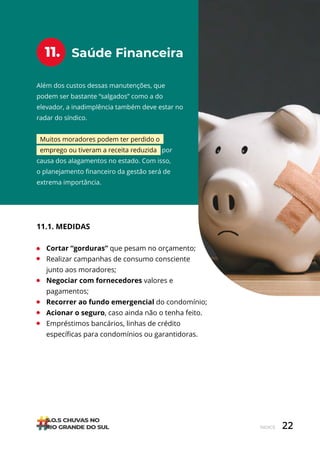22
ÍNDICE
Saúde Financeira
11.
Além dos custos dessas manutenções, que
podem ser bastante “salgados” como a do
elevador, a inadimplência também deve estar no
radar do síndico.
Muitos moradores podem ter perdido o
emprego ou tiveram a receita reduzida por
causa dos alagamentos no estado. Com isso,
o planejamento financeiro da gestão será de
extrema importância.
11.1. MEDIDAS
• Cortar “gorduras” que pesam no orçamento;
• Realizar campanhas de consumo consciente
junto aos moradores;
• Negociar com fornecedores valores e
pagamentos;
• Recorrer ao fundo emergencial do condomínio;
• Acionar o seguro, caso ainda não o tenha feito.
• Empréstimos bancários, linhas de crédito
específicas para condomínios ou garantidoras.
 