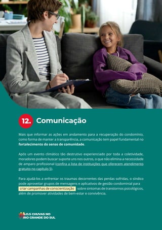 24
ÍNDICE
Mais que informar as ações em andamento para a recuperação do condomínio,
como forma de manter a transparência, a comunicação tem papel fundamental no
fortalecimento do senso de comunidade.
Após um evento climático tão destrutivo experienciado por toda a coletividade,
moradores podem buscar suporte uns nos outros, o que não elimina a necessidade
de amparo profissional (confira a lista de instituições que oferecem atendimento
gratuito no capítulo 5).
Para ajudá-los a enfrentar os traumas decorrentes das perdas sofridas, o síndico
pode aproveitar grupos de mensagens e aplicativos de gestão condominial para
criar campanhas de conscientização sobre sintomas de transtornos psicológicos,
além de promover atividades de bem-estar e convivência.
Comunicação
12.
 