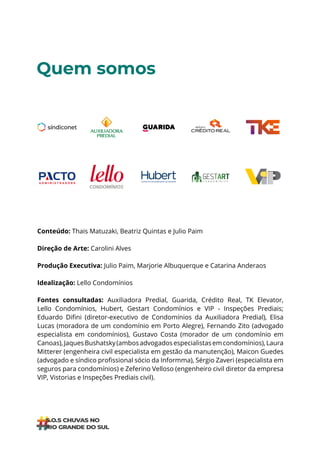 ÍNDICE
Quem somos
Conteúdo: Thais Matuzaki, Beatriz Quintas e Julio Paim
Direção de Arte: Carolini Alves
Produção Executiva: Julio Paim, Marjorie Albuquerque e Catarina Anderaos
Idealização: Lello Condomínios
Fontes consultadas: Auxiliadora Predial, Guarida, Crédito Real, TK Elevator,
Lello Condomínios, Hubert, Gestart Condomínios e VIP - Inspeções Prediais;
Eduardo Difini (diretor-executivo de Condomínios da Auxiliadora Predial), Elisa
Lucas (moradora de um condomínio em Porto Alegre), Fernando Zito (advogado
especialista em condomínios), Gustavo Costa (morador de um condomínio em
Canoas),JaquesBushatsky(ambosadvogadosespecialistasemcondomínios),Laura
Mitterer (engenheira civil especialista em gestão da manutenção), Maicon Guedes
(advogado e síndico profissional sócio da Informma), Sérgio Zaveri (especialista em
seguros para condomínios) e Zeferino Velloso (engenheiro civil diretor da empresa
VIP, Vistorias e Inspeções Prediais civil).
 
