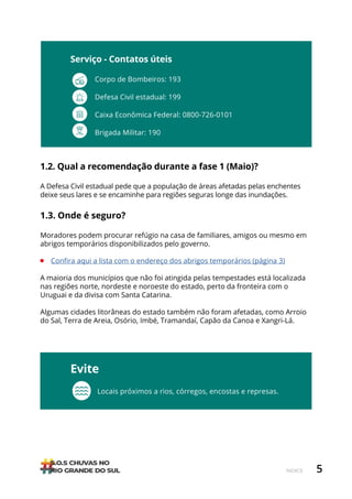5
ÍNDICE
1.2. Qual a recomendação durante a fase 1 (Maio)?
A Defesa Civil estadual pede que a população de áreas afetadas pelas enchentes
deixe seus lares e se encaminhe para regiões seguras longe das inundações.
1.3. Onde é seguro?
Moradores podem procurar refúgio na casa de familiares, amigos ou mesmo em
abrigos temporários disponibilizados pelo governo.
• Confira aqui a lista com o endereço dos abrigos temporários (página 3)
A maioria dos municípios que não foi atingida pelas tempestades está localizada
nas regiões norte, nordeste e noroeste do estado, perto da fronteira com o
Uruguai e da divisa com Santa Catarina.
Algumas cidades litorâneas do estado também não foram afetadas, como Arroio
do Sal, Terra de Areia, Osório, Imbé, Tramandaí, Capão da Canoa e Xangri-Lá.
Evite
Locais próximos a rios, córregos, encostas e represas.
Corpo de Bombeiros: 193
Defesa Civil estadual: 199
Caixa Econômica Federal: 0800-726-0101
Brigada Militar: 190
Serviço - Contatos úteis
 