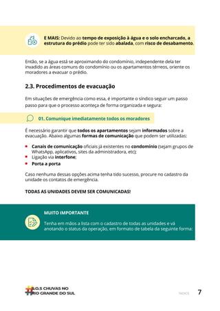 7
ÍNDICE
Caso nenhuma dessas opções acima tenha tido sucesso, procure no cadastro da
unidade os contatos de emergência.
TODAS AS UNIDADES DEVEM SER COMUNICADAS!
2.3. Procedimentos de evacuação
Em situações de emergência como essa, é importante o síndico seguir um passo
passo para que o processo aconteça de forma organizada e segura:
01. Comunique imediatamente todos os moradores
É necessário garantir que todos os apartamentos sejam informados sobre a
evacuação. Abaixo algumas formas de comunicação que podem ser utilizadas:
• Canais de comunicação oficiais já existentes no condomínio (sejam grupos de
WhatsApp, aplicativos, sites da administradora, etc);
• Ligação via interfone;
• Porta a porta
Então, se a água está se aproximando do condomínio, independente dela ter
invadido as áreas comuns do condomínio ou os apartamentos térreos, oriente os
moradores a evacuar o prédio.
E MAIS: Devido ao tempo de exposição à água e o solo encharcado, a
estrutura do prédio pode ter sido abalada, com risco de desabamento.
MUITO IMPORTANTE
Tenha em mãos a lista com o cadastro de todas as unidades e vá
anotando o status da operação, em formato de tabela da seguinte forma:
 