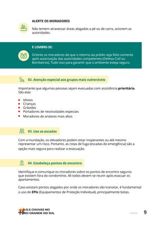 9
ÍNDICE
04. Estabeleça pontos de encontro
Identifique e comunique os moradores sobre os pontos de encontro seguros
que existem fora do condomínio. Ali todos devem se reunir após evacuar os
apartamentos.
Caso existam pontos alagados por onde os moradores vão transitar, é fundamental
o uso de EPIs (Equipamentos de Proteção Individual), principalmente botas.
02. Atenção especial aos grupos mais vulneráveis
Importante que algumas pessoas sejam evacuadas com assistência prioritária.
São elas:
• Idosos
• Crianças
• Grávidas
• Portadores de necessidades especiais
• Moradores de andares mais altos
03. Use as escadas
Com a inundação, os elevadores podem estar inoperantes ou até mesmo
representar um risco. Portanto, as rotas de fuga (escadas de emergência) são a
opção mais segura para realizar a evacuação.
E LEMBRE-SE:
Oriente os moradores de que o retorno ao prédio seja feito somente
após autorização das autoridades competentes (Defesa Civil ou
Bombeiros). Tudo isso para garantir que o ambiente esteja seguro.
ALERTE OS MORADORES
Não tentem atravessar áreas alagadas a pé ou de carro, acionem as
autoridades.
 