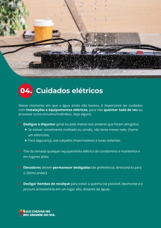 12
ÍNDICE
• Desligue o disjuntor geral ou pelo menos dos andares que foram atingidos;
Se estiver visivelmente molhado ou úmido, não tente mexer nele, chame
um eletricista;
Para segurança, use calçados impermeáveis e luvas isolantes.
• Tire da tomada qualquer equipamento elétrico do condomínio e mantenha-o
em lugares altos;
• Elevadores devem permanecer desligados (de preferência, direcioná-lo para
o último andar);
• Desligar bombas de recalque para evitar a queima (se possível, desmonte-a e
procure armazená-la em um lugar alto, distante da água).
Nesse momento em que a água ainda não baixou, é importante ter cuidados
com instalações e equipamentos elétricos, para não queimar tudo de vez ou
provocar curto-circuitos/incêndios. Veja alguns:
Cuidados elétricos
04.
 