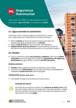 14
ÍNDICE
Segurança
Patrimonial
06.
Aqui vamos citar medidas de segurança para dois tipos
de situações: água entrando no condomínio e roubos.
6.1. Água entrando no condomínio
Para tentar conter o avanço da água no condomínio ou mesmo
para mitigar prejuízos, é importante tomar essas precauções:
• Retirar veículos de partes do estacionamento que podem ser
afetados pela água, principalmente em subsolos.
• Utilizar sacos de areia em locais de maior vulnerabilidade.
• Objetos soltos nas áreas comuns: Procure prendê-los ou levá-los
para dentro do prédio, preferencialmente em um pavimento superior.
6.2. Roubos
• Muitos condomínios estão sem porteiros e zeladores. Além disso, prédios
esvaziados com a evacuação de moradores e equipamentos de segurança
danificados pela água, de fato, se tornam alvo de criminosos.
Medidas paliativas
• Portões: Adote cadeados, correntes ou fechaduras com chaves;
• Converse com a Polícia Militar do município e verifique a possibilidade de
estabelecer rondas noturnas e pela madrugada.
OPÇÃO EXTRA, porém, mais cara….
• Contratação de segurança privada para escolta náutica
ATENÇÃO AO GOLPE!
Há relatos de que pessoas vestidas com uniforme da Defesa Civil estão
tentando realizar vistorias nos condomínios. No atual momento, o órgão
não tem realizado esse tipo de serviço sem prévia solicitação, portanto,
fique atento contra esse golpe!
 