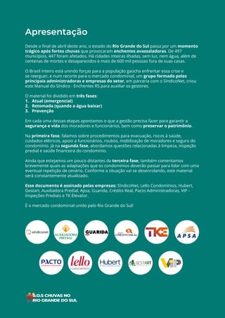 2
ÍNDICE
Apresentação
Desde o final de abril deste ano, o estado do Rio Grande do Sul passa por um momento
trágico após fortes chuvas que provocaram enchentes avassaladoras. De 497
municípios, 447 foram afetados. Há cidades inteiras ilhadas, sem luz, nem água, além de
centenas de mortes e desaparecidos e mais de 600 mil pessoas fora de suas casas.
O Brasil inteiro está unindo forças para a população gaúcha enfrentar essa crise e
se reerguer, e num recorte para o mercado condominial, um grupo formado pelas
principais administradoras e empresas do setor, em parceria com o SíndicoNet, criou
este Manual do Síndico - Enchentes RS para auxiliar os gestores.
O material foi dividido em três fases:
1. Atual (emergencial)
2. Retomada (quando a água baixar)
3. Prevenção
Em cada uma dessas etapas apontamos o que a gestão precisa fazer para garantir a
segurança e vida dos moradores e funcionários, bem como preservar o patrimônio.
Na primeira fase, falamos sobre procedimentos para evacuação, riscos à saúde,
cuidados elétricos, apoio a funcionários, roubos, mobilização de moradores e seguro do
condomínio. Já na segunda fase, abordamos questões relacionadas à limpeza, inspeção
predial e saúde financeira do condomínio.
Ainda que estejamos um pouco distantes da terceira fase, também comentamos
brevemente quais as adaptações que os condomínios deverão passar para lidar com uma
eventual repetição de cenário. Conforme a situação vai se desenrolando, este material
será constantemente atualizado.
Esse documento é assinado pelas empresas: SíndicoNet, Lello Condomínios, Hubert,
Gestart, Auxiliadora Predial, Apsa, Guarida, Crédito Real, Pacto Administradoras, VIP -
Inspeções Prediais e TK Elevator.
É o mercado condominial unido pelo Rio Grande do Sul!
 