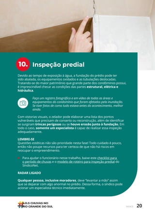 20
ÍNDICE
Inspeção predial
10.
Devido ao tempo de exposição à água, a fundação do prédio pode ter
sido abalada, os equipamentos oxidados e as tubulações deslocadas.
Tratando-se do maior patrimônio que grande parte dos condôminos possui,
é imprescindível checar as condições das partes estrutural, elétrica e
hidráulica.
Com vistorias visuais, o zelador pode elaborar uma lista dos pontos
vulneráveis que precisam de conserto ou reconstrução, além de identificar
se surgiram trincas perigosas ou se houve erosão junto à fundação. Em
todo o caso, somente um especialista é capaz de realizar essa inspeção
adequadamente.
LEMBRE-SE
Questões estéticas não são prioridade nesta fase! Todo cuidado é pouco,
então não poupe recursos para ter certeza de que não há riscos em
reocupar o empreendimento.
• Para ajudar o funcionário nesse trabalho, baixe este checklist para
o período de chuvas e o modelo de roteiro para inspeção predial do
SíndicoNet.
RADAR LIGADO
Qualquer pessoa, inclusive moradores, deve “levantar a mão” assim
que se deparar com algo anormal no prédio. Dessa forma, o síndico pode
acionar um especialista técnico imediatamente.
Faça um registro fotográfico e em vídeo de todas as áreas e
equipamentos do condomínio que foram afetados pela inundação.
Se tiver fotos de como tudo estava antes do acontecimento, melhor
ainda.
 