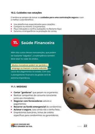 22
ÍNDICE
Além dos custos dessas manutenções, que podem
ser bastante “salgados”, a inadimplência também
deve estar no radar do síndico.
Muitos moradores podem ter perdido o
emprego ou tiveram a receita reduzida por
causa dos alagamentos no estado. Com isso,
o planejamento financeiro da gestão será de
extrema importância.
Saúde Financeira
11.
11.1. MEDIDAS
• Cortar “gorduras” que pesam no orçamento;
• Realizar campanhas de consumo consciente
junto aos moradores;
• Negociar com fornecedores valores e
pagamentos;
• Recorrer ao fundo emergencial do condomínio;
• Acionar o seguro, caso ainda não o tenha feito.
• Empréstimos bancários, linhas de crédito
específicas para condomínios ou garantidoras.
10.2. Cuidados nas cotações
E lembre-se sempre de tomar os cuidados para uma contratação segura e com
o melhor custo-benefício:
• Use plataformas especializadas para cotações;
• Compare no mínimo 3 orçamentos;
• Peça indicações e confira avaliações no Reclame Aqui;
• Garanta a transparência na prestação de contas.
 