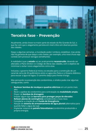 25
ÍNDICE
Terceira fase - Prevenção
Atualmente, ainda chove na maior parte do estado do Rio Grande do Sul, o
que faz com que o alagamento persista em nível crítico em diversos pontos
das cidades.
Daqui a algumas semanas, a inundação pode ir embora, estabilizar, mas ainda
não há garantia de que daqui a oito meses, por exemplo, uma nova chuva seja
contida sem provocar estragos semelhantes.
A realidade é que o estado vai ser praticamente reconstruído, devendo ser
alterados o Plano Diretor e o Código de Obras das cidades, com o objetivo de
minimizar e evitar novos alagamentos como esse.
Inclusive, o governo federal já iniciou os estudos para a construção de um
canal de cerca de 20 quilômetros entre a Lagoa dos Patos e o Oceano Atlântico
para escoar a água da lagoa. O caminho daqui para frente é longo.
Mas pensando na prevenção dos condomínios, o síndico pode criar algumas
salvaguardas, como:
• Realocar bombas de recalque e quadros elétricos em um ponto mais
alto;
• Rever a apólice do condomínio para contratação da modalidade ampla;
• Dispor de bombas de drenagem;
• Instalar algum tipo de barreira para proteger poços de elevador;
• Refazer planos de contingência considerando o novo risco;
• Considerar a criação de um Fundo de Emergência;
• Adoção de sistema de armazenamento de água pluvial (alternativa para
quando faltar a água da rua);
• Implantar sistema de painéis fotovoltaicos (condomínio produzindo a
própria energia).
 