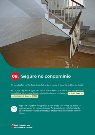 17
ÍNDICE
As inundações no Rio Grande do Sul serão o maior sinistro da história do Brasil.
As chuvas seguem e água não baixa, mas mesmo que ainda não seja possível
contabilizar tudo o que de fato foi danificado pela enchente, o sinistro deve ser
comunicado o quanto antes.
Seguro no condomínio
08.
Faça um registro fotográfico e em vídeo de todas as áreas e
equipamentos do condomínio que foram afetados pela inundação.
Se tiver fotos de como tudo estava antes do acontecimento, melhor
ainda.
 