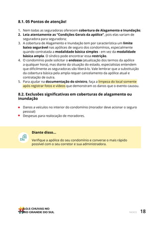 18
ÍNDICE
8.1. 05 Pontos de atenção!
1. Nem todas as seguradoras oferecem cobertura de Alagamento e Inundação;
2. Leia atentamente as “Condições Gerais da apólice”, pois elas variam de
seguradora para seguradora;
3. A cobertura de Alagamento e Inundação tem por característica um limite
baixo segurável nas apólices de seguro dos condomínios, especialmente
quando contratada a modalidade básica simples - em vez da modalidade
básica ampla. O síndico pode encontrar essa restrição.
4. O condomínio pode solicitar o endosso (atualização dos termos da apólice
a qualquer hora), mas diante da situação do estado, especialistas entendem
que dificilmente as seguradoras vão liberá-lo. Vale lembrar que a substituição
da cobertura básica pela ampla requer cancelamento da apólice atual e
contratação de outra.
5. Para ajudar na documentação do sinistro, faça a limpeza do local somente
após registrar fotos e vídeos que demonstram os danos que o evento causou.
8.2. Exclusões significativas em coberturas de alagamento ou
inundação
• Danos a veículos no interior do condomínio (morador deve acionar o seguro
pessoal)
• Despesas para realocação de moradores.
Diante disso…
Verifique a apólice do seu condomínio e converse o mais rápido
possível com o seu corretor e sua administradora.
 
