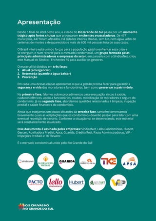 2
ÍNDICE
Apresentação
Desde o final de abril deste ano, o estado do Rio Grande do Sul passa por um momento
trágico após fortes chuvas que provocaram enchentes avassaladoras. De 497
municípios, 447 foram afetados. Há cidades inteiras ilhadas, sem luz, nem água, além de
centenas de mortes e desaparecidos e mais de 600 mil pessoas fora de suas casas.
O Brasil inteiro está unindo forças para a população gaúcha enfrentar essa crise e
se reerguer, e num recorte para o mercado condominial, um grupo formado pelas
principais administradoras e empresas do setor, em parceria com o SíndicoNet, criou
este Manual do Síndico - Enchentes RS para auxiliar os gestores.
O material foi dividido em três fases:
1. Atual (emergencial)
2. Retomada (quando a água baixar)
3. Prevenção
Em cada uma dessas etapas apontamos o que a gestão precisa fazer para garantir a
segurança e vida dos moradores e funcionários, bem como preservar o patrimônio.
Na primeira fase, falamos sobre procedimentos para evacuação, riscos à saúde,
cuidados elétricos, apoio a funcionários, roubos, mobilização de moradores e seguro do
condomínio. Já na segunda fase, abordamos questões relacionadas à limpeza, inspeção
predial e saúde financeira do condomínio.
Ainda que estejamos um pouco distantes da terceira fase, também comentamos
brevemente quais as adaptações que os condomínios deverão passar para lidar com uma
eventual repetição de cenário. Conforme a situação vai se desenrolando, este material
será constantemente atualizado.
Esse documento é assinado pelas empresas: SíndicoNet, Lello Condomínios, Hubert,
Gestart, Auxiliadora Predial, Apsa, Guarida, Crédito Real, Pacto Administradoras, VIP -
Inspeções Prediais e TK Elevator.
É o mercado condominial unido pelo Rio Grande do Sul!
 