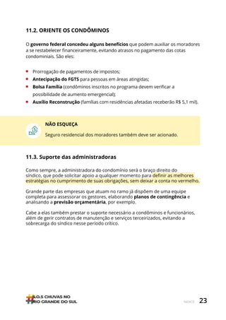 23
ÍNDICE
NÃO ESQUEÇA
Seguro residencial dos moradores também deve ser acionado.
11.3. Suporte das administradoras
Como sempre, a administradora do condomínio será o braço direito do
síndico, que pode solicitar apoio a qualquer momento para definir as melhores
estratégias no cumprimento de suas obrigações, sem deixar a conta no vermelho.
Grande parte das empresas que atuam no ramo já dispõem de uma equipe
completa para assessorar os gestores, elaborando planos de contingência e
analisando a previsão orçamentária, por exemplo.
Cabe a elas também prestar o suporte necessário a condôminos e funcionários,
além de gerir contratos de manutenção e serviços terceirizados, evitando a
sobrecarga do síndico nesse período crítico.
11.2. ORIENTE OS CONDÔMINOS
O governo federal concedeu alguns benefícios que podem auxiliar os moradores
a se restabelecer financeiramente, evitando atrasos no pagamento das cotas
condominiais. São eles:
• Prorrogação de pagamentos de impostos;
• Antecipação do FGTS para pessoas em áreas atingidas;
• Bolsa Família (condôminos inscritos no programa devem verificar a
possibilidade de aumento emergencial);
• Auxílio Reconstrução (famílias com residências afetadas receberão R$ 5,1 mil).
 