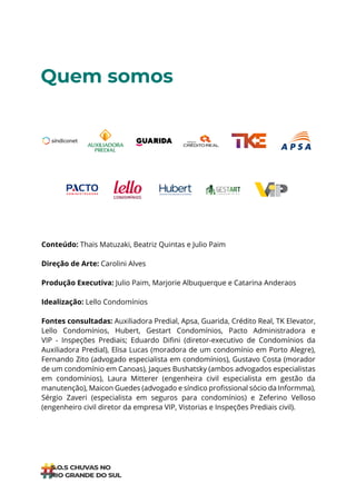 ÍNDICE
Quem somos
Conteúdo: Thais Matuzaki, Beatriz Quintas e Julio Paim
Direção de Arte: Carolini Alves
Produção Executiva: Julio Paim, Marjorie Albuquerque e Catarina Anderaos
Idealização: Lello Condomínios
Fontes consultadas: Auxiliadora Predial, Apsa, Guarida, Crédito Real, TK Elevator,
Lello Condomínios, Hubert, Gestart Condomínios, Pacto Administradora e
VIP - Inspeções Prediais; Eduardo Difini (diretor-executivo de Condomínios da
Auxiliadora Predial), Elisa Lucas (moradora de um condomínio em Porto Alegre),
Fernando Zito (advogado especialista em condomínios), Gustavo Costa (morador
de um condomínio em Canoas), Jaques Bushatsky (ambos advogados especialistas
em condomínios), Laura Mitterer (engenheira civil especialista em gestão da
manutenção), Maicon Guedes (advogado e síndico profissional sócio da Informma),
Sérgio Zaveri (especialista em seguros para condomínios) e Zeferino Velloso
(engenheiro civil diretor da empresa VIP, Vistorias e Inspeções Prediais civil).
 