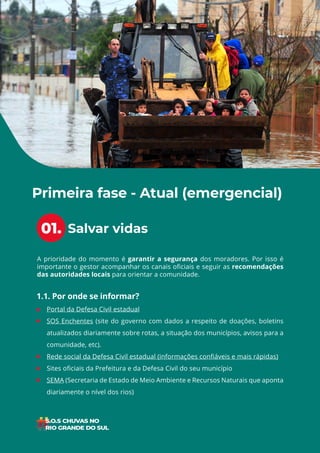 4
ÍNDICE
A prioridade do momento é garantir a segurança dos moradores. Por isso é
importante o gestor acompanhar os canais oficiais e seguir as recomendações
das autoridades locais para orientar a comunidade.
• Portal da Defesa Civil estadual
• SOS Enchentes (site do governo com dados a respeito de doações, boletins
atualizados diariamente sobre rotas, a situação dos municípios, avisos para a
comunidade, etc).
• Rede social da Defesa Civil estadual (informações confiáveis e mais rápidas)
• Sites oficiais da Prefeitura e da Defesa Civil do seu município
• SEMA (Secretaria de Estado de Meio Ambiente e Recursos Naturais que aponta
diariamente o nível dos rios)
Salvar vidas
Primeira fase - Atual (emergencial)
1.1. Por onde se informar?
01.
 