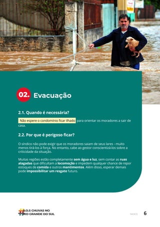 6
ÍNDICE
Evacuação
02.
2.1. Quando é necessária?
Não espere o condomínio ficar ilhado para orientar os moradores a sair de
casa.
2.2. Por que é perigoso ficar?
O síndico não pode exigir que os moradores saiam de seus lares - muito
menos tirá-los à força. No entanto, cabe ao gestor conscientizá-los sobre a
criticidade da situação.
Muitas regiões estão completamente sem água e luz, sem contar as ruas
alagadas que dificultam a locomoção e impedem qualquer chance de repor
estoques de comida e outros mantimentos. Além disso, esperar demais
pode impossibilitar um resgate futuro.
 