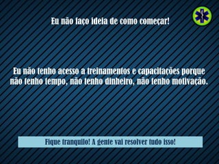 Eu não faço ideia de como começar!
Eu não tenho acesso a treinamentos e capacitações porque
não tenho tempo, não tenho dinheiro, não tenho motivação.
Fique tranquilo! A gente vai resolver tudo isso!
 