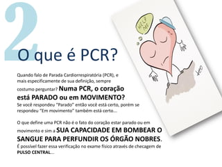 O que é PCR?
Quando falo de Parada Cardiorrespiratória (PCR), e
mais especificamente de sua definição, sempre
costumo perguntar? Numa PCR, o coração
está PARADO ou em MOVIMENTO?
Se você respondeu “Parado” então você está certo, porém se
respondeu “Em movimento” também está certo...
O que define uma PCR não é o fato do coração estar parado ou em
movimento e sim a SUA CAPACIDADE EM BOMBEAR O
SANGUE PARA PERFUNDIR OS ÓRGÃO NOBRES.
É possível fazer essa verificação no exame físico através de checagem de
PULSO CENTRAL...
 