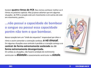 Existem quatro ritmos de PCR. Nos iremos conhecer melhor os 4
ritmos no próximo capítulo. Mas já posso adiantar que em algumas
situações de PCR o coração está sem movimento e em outras ele está
em movimento, porém...
...não possui a capacidade de bombear
o sangue ou possui essa capacidade
porém não tem o que bombear.
Nosso coração tem um “chefe de orquestra” responsável por ditar o
ritmo e assim comandar a contração cardíaca, o nó sinusal.
Em algumas situações esse controle é perdido e o coração começa a se
contrair de forma extremamente acelerada ou de
forma extremamente desorganizada.
Em ambas as situações, não haverá condição de enchimento
ventricular na diástole e esvaziamento ventricular na sístole.
11 www.ibraph.com.br2015
 