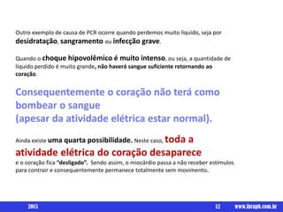 Outro exemplo de causa de PCR ocorre quando perdemos muito líquido, seja por
desidratação, sangramento ou infecção grave.
Quando o choque hipovolêmico é muito intenso, ou seja, a quantidade de
líquido perdido é muito grande, não haverá sangue suficiente retornando ao
coração.
Consequentemente o coração não terá como
bombear o sangue
(apesar da atividade elétrica estar normal).
Ainda existe uma quarta possibilidade. Neste caso, toda a
atividade elétrica do coração desaparece
e o coração fica “desligado”. Sendo assim, o miocárdio passa a não receber estímulos
para contrair e consequentemente permanece totalmente sem movimento.
12 www.ibraph.com.br2015
 
