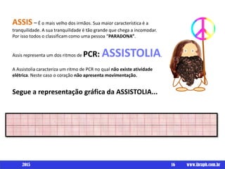 16 www.ibraph.com.br
ASSIS – É o mais velho dos irmãos. Sua maior característica é a
tranquilidade. A sua tranquilidade é tão grande que chega a incomodar.
Por isso todos o classificam como uma pessoa “PARADONA”.
Assis representa um dos ritmos de PCR: ASSISTOLIA.
A Assistolia caracteriza um ritmo de PCR no qual não existe atividade
elétrica. Neste caso o coração não apresenta movimentação.
Segue a representação gráfica da ASSISTOLIA...
2015
 