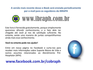 www.ibraph.com.br
A versão mais recente desse e-Book será enviada periodicamente
por e-mail para os seguidores do IBRAPH
Este livro é fornecido gratuitamente, porque simplesmente
queremos difundir conhecimento, e o fato dele ter
chegado até você já nos dá satisfação suficiente. No
entanto, existe uma maneira de juntos compartilharmos
ainda mais esse conhecimento.
Você no entanto pode nos ajudar!
Entre em nossa página no Facebook e curta-nos para
receber mais informações sobre Suporte Básico de Vida e
outros assuntos relacionados ao Atendimento Pré-
Hospitalar (APH).
www.facebook.com.br/cobraph
 
