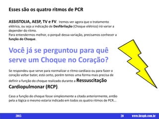 Esses são os quatro ritmos de PCR
ASSISTOLIA, AESP, TV e FV. Iremos ver agora que o tratamento
elétrico, ou seja a indicação de Desfibrilação (Choque elétrico) irá variar a
depender do ritmo.
Para entendermos melhor, o porquê dessa variação, precisamos conhecer a
função do Choque.
Você já se perguntou para quê
serve um Choque no Coração?
Se respondeu que serve para normalizar o ritmo cardíaco ou para fazer o
coração voltar bater, está certo, porém temos uma forma mais precisa de
definir a função do choque realizado durante a Ressuscitação
Cardiopulmonar (RCP).
Caso a função do choque fosse simplesmente a citada anteriormente, então
pela a lógica o mesmo estaria indicado em todos os quatro ritmos de PCR...
20 www.ibraph.com.br2015
 