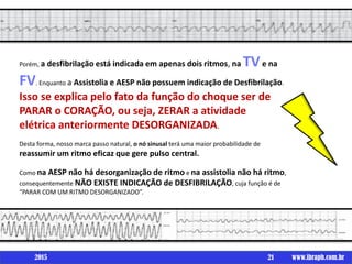 Porém, a desfibrilação está indicada em apenas dois ritmos, na TVe na
FV. Enquanto a Assistolia e AESP não possuem indicação de Desfibrilação.
Isso se explica pelo fato da função do choque ser de
PARAR o CORAÇÃO, ou seja, ZERAR a atividade
elétrica anteriormente DESORGANIZADA.
Desta forma, nosso marca passo natural, o nó sinusal terá uma maior probabilidade de
reassumir um ritmo eficaz que gere pulso central.
Como na AESP não há desorganização de ritmo e na assistolia não há ritmo,
consequentemente NÃO EXISTE INDICAÇÃO de DESFIBRILAÇÃO, cuja função é de
“PARAR COM UM RITMO DESORGANIZADO”.
21 www.ibraph.com.br2015
 