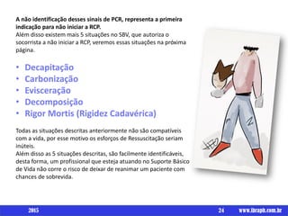 A não identificação desses sinais de PCR, representa a primeira
indicação para não iniciar a RCP.
Além disso existem mais 5 situações no SBV, que autoriza o
socorrista a não iniciar a RCP, veremos essas situações na próxima
página.
• Decapitação
• Carbonização
• Evisceração
• Decomposição
• Rigor Mortis (Rigidez Cadavérica)
Todas as situações descritas anteriormente não são compatíveis
com a vida, por esse motivo os esforços de Ressuscitação seriam
inúteis.
Além disso as 5 situações descritas, são facilmente identificáveis,
desta forma, um profissional que esteja atuando no Suporte Básico
de Vida não corre o risco de deixar de reanimar um paciente com
chances de sobrevida.
24 www.ibraph.com.br2015
 