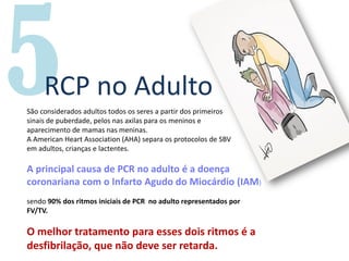RCP no Adulto
São considerados adultos todos os seres a partir dos primeiros
sinais de puberdade, pelos nas axilas para os meninos e
aparecimento de mamas nas meninas.
A American Heart Association (AHA) separa os protocolos de SBV
em adultos, crianças e lactentes.
A principal causa de PCR no adulto é a doença
coronariana com o Infarto Agudo do Miocárdio (IAM)
sendo 90% dos ritmos iniciais de PCR no adulto representados por
FV/TV.
O melhor tratamento para esses dois ritmos é a
desfibrilação, que não deve ser retarda.
 