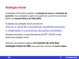 Avaliação Inicial
A avaliação inicial deve envolver a avaliação da cena e a avaliação do
paciente. Essa avaliação se aplica em pacientes a priori inconscientes
dentro do Suporte Básico de Vida (SBV).
O objetivo da avaliação inicial consiste em
checar o nível de consciência qualitativamente,
a respiração e a presença de pulso carotídeo.
Quando necessário, o socorrista deverá pedir ajuda ainda
dentro da avaliação inicial.
Veremos nas próximas páginas os 5 passos de uma boa
avaliação inicial no SBV para pacientes vítimas de morte súbita.
28 www.ibraph.com.br2015
 