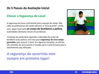 Os 5 Passos da Avaliação Inicial
Checar a Segurança do Local
A segurança da cena é primordial para a equipe de saúde. Não
cabe ao profissionais de saúde adentrar a “zona quente”, sendo
esse papel reservado ao corpo de bombeiro e policia,
autoridades absolutas nessas circunstâncias.
A equipe da saúde deve aguardar a liberação do corpo de
bombeiro e/ou policia, uma vez que a segurança da cena esteja
garantida, para acessar o local. Em algumas situações, as vítimas
são retiradas da zona quente e trazidas para a zona fria para que o
atendimento seja efetuado.
A segurança do socorrista vem
sempre em primeiro lugar!
29 www.ibraph.com.br2015
 