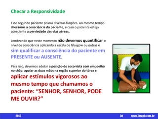 Checar a Responsividade
Esse segundo paciente possui diversas funções. Ao mesmo tempo
checamos a consciência do paciente, e caso o paciente esteja
consciente a perviedade das vias aéreas.
Lembrando que neste momento não devemos quantificar o
nível de consciência aplicando a escala de Glasgow ou outras e
sim qualificar a consciência do paciente em
PRESENTE ou AUSENTE.
Para isso, devemos adotar a posição do socorrista com um joelho
no chão, apoiar as duas mãos na região superior do tórax e
aplicar estímulos vigorosos ao
mesmo tempo que chamamos o
paciente: “SENHOR, SENHOR, PODE
ME OUVIR?”
30 www.ibraph.com.br2015
 