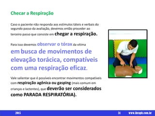 Checar a Respiração
Caso o paciente não responda aos estímulos táteis e verbais do
segundo passo da avaliação, devemos então proceder ao
terceiro passo que consiste em chegar a respiração.
Para isso devemos observar o tóraxda vítima
embusca de movimentos de
elevação torácica, compatíveis
com uma respiração eficaz.
Vale salientar que é possíveis encontrar movimentos compatíveis
com respiração agônica ou gasping (mais comum em
crianças e lactentes), que deverão ser considerados
como PARADA RESPIRATÓRIA).
31 www.ibraph.com.br2015
 