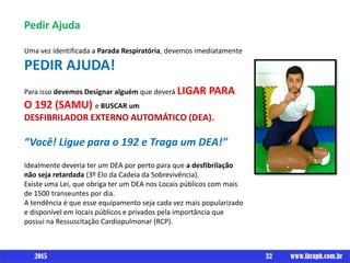 Pedir Ajuda
Uma vez identificada a Parada Respiratória, devemos imediatamente
PEDIR AJUDA!
Para isso devemos Designar alguém que deverá LIGAR PARA
O 192 (SAMU) e BUSCAR um
DESFIBRILADOR EXTERNO AUTOMÁTICO (DEA).
“Você! Ligue para o 192 e Traga um DEA!”
Idealmente deveria ter um DEA por perto para que a desfibrilação
não seja retardada (3º Elo da Cadeia da Sobrevivência).
Existe uma Lei, que obriga ter um DEA nos Locais públicos com mais
de 1500 transeuntes por dia.
A tendência é que esse equipamento seja cada vez mais popularizado
e disponível em locais públicos e privados pela importância que
possui na Ressuscitação Cardiopulmonar (RCP).
32 www.ibraph.com.br2015
 