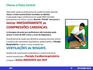 Checar o Pulso Central
Após pedir ajuda os profissionais de saúde treinados deverão
checar o Pulso Central (Pulso Carotídeo no Adulto).
A população leiga e profissionais de saúde NÃO treinados
previamente em checar o pulso, deverão “PULAR” esse passo e
iniciar IMEDIATAMENTE as
COMPRESSÕES CARDÍACAS.
A checagem de pulso por profissionais não treinados pode
atrasar o inicio da RCP e levar a erros de diagnóstico.
O profissional de saúde que identificar presença de pulso central
e ausência de movimento respiratórios, poderá definir a Parada
Respiratória e indicar o início imediato das
VENTILAÇÕES de RESGATE.
Ausência de movimentos respiratórios e ausência de pulso
central caracterizam a Parada Cardiorrespiratória
e requer o Início IMEDIATO das RCP
33 www.ibraph.com.br2015
 