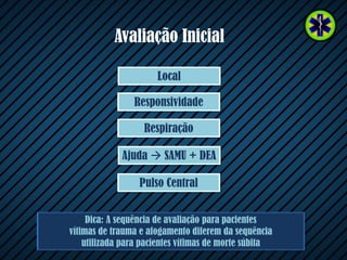 Avaliação Inicial
Dica: A sequência de avaliação para pacientes
vítimas de trauma e afogamento diferem da sequência
utilizada para pacientes vítimas de morte súbita
Ajuda  SAMU + DEA
Respiração
Responsividade
Local
Pulso Central
 